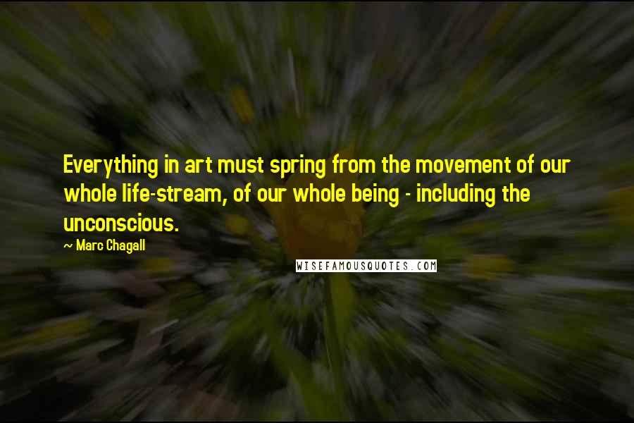 Marc Chagall Quotes: Everything in art must spring from the movement of our whole life-stream, of our whole being - including the unconscious.