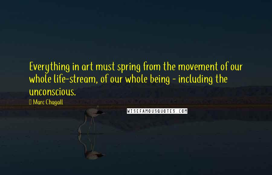 Marc Chagall Quotes: Everything in art must spring from the movement of our whole life-stream, of our whole being - including the unconscious.