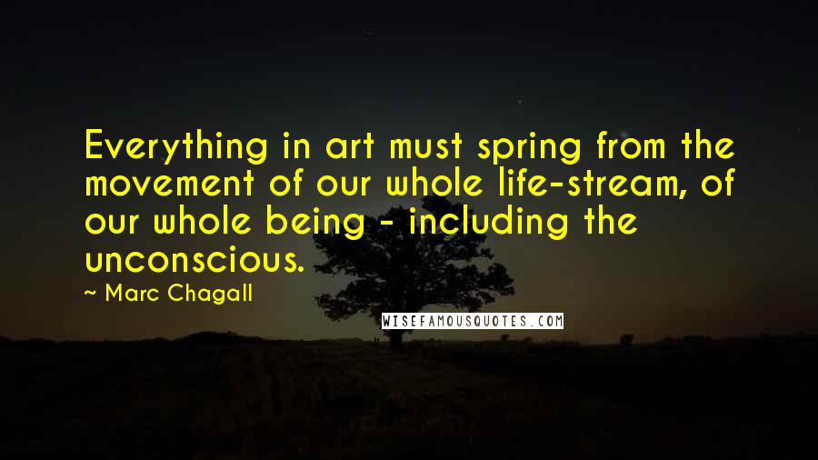 Marc Chagall Quotes: Everything in art must spring from the movement of our whole life-stream, of our whole being - including the unconscious.