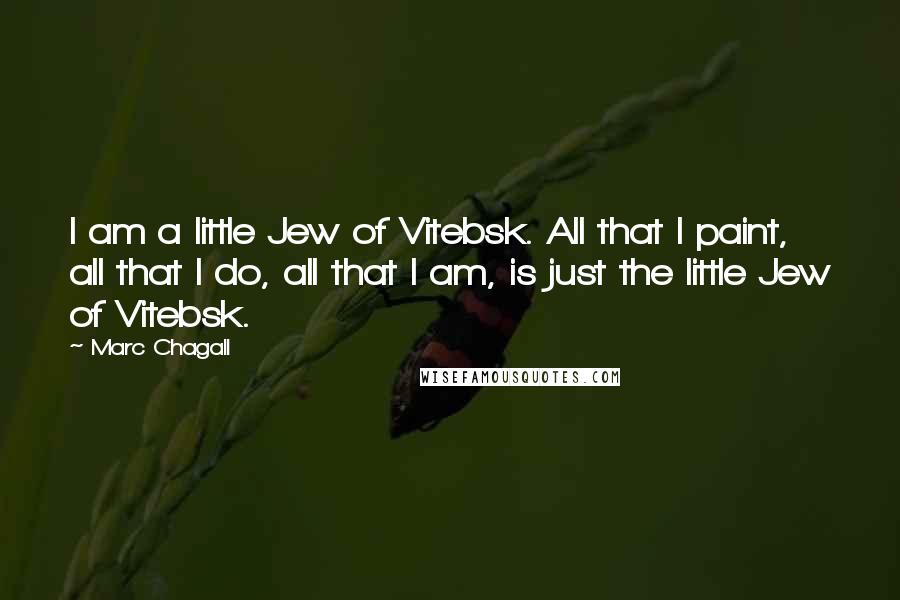 Marc Chagall Quotes: I am a little Jew of Vitebsk. All that I paint, all that I do, all that I am, is just the little Jew of Vitebsk.