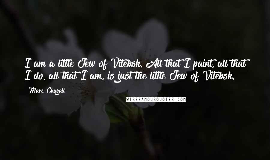 Marc Chagall Quotes: I am a little Jew of Vitebsk. All that I paint, all that I do, all that I am, is just the little Jew of Vitebsk.