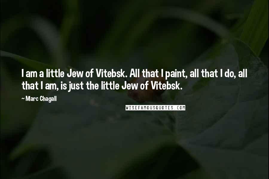 Marc Chagall Quotes: I am a little Jew of Vitebsk. All that I paint, all that I do, all that I am, is just the little Jew of Vitebsk.