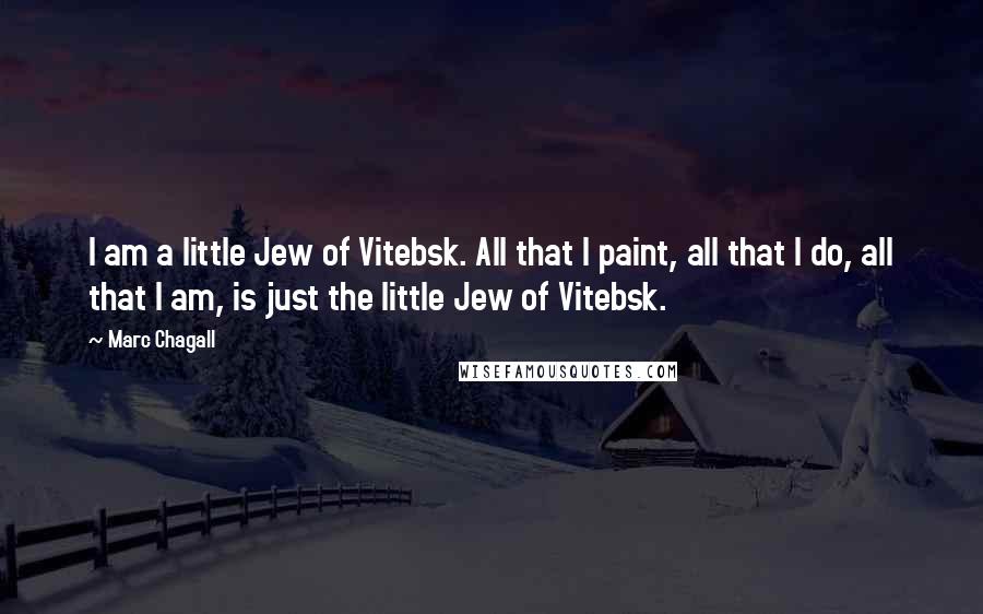 Marc Chagall Quotes: I am a little Jew of Vitebsk. All that I paint, all that I do, all that I am, is just the little Jew of Vitebsk.