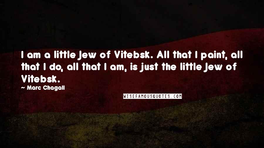 Marc Chagall Quotes: I am a little Jew of Vitebsk. All that I paint, all that I do, all that I am, is just the little Jew of Vitebsk.