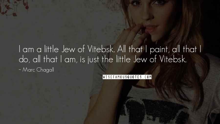 Marc Chagall Quotes: I am a little Jew of Vitebsk. All that I paint, all that I do, all that I am, is just the little Jew of Vitebsk.