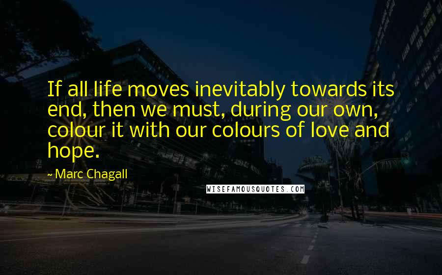 Marc Chagall Quotes: If all life moves inevitably towards its end, then we must, during our own, colour it with our colours of love and hope.