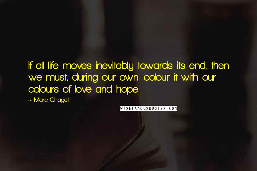 Marc Chagall Quotes: If all life moves inevitably towards its end, then we must, during our own, colour it with our colours of love and hope.