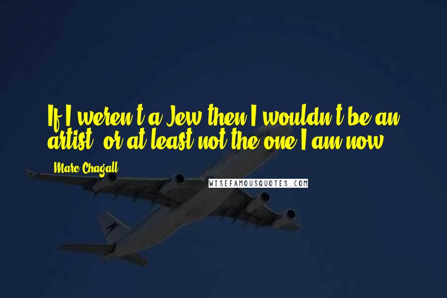 Marc Chagall Quotes: If I weren't a Jew then I wouldn't be an artist, or at least not the one I am now.