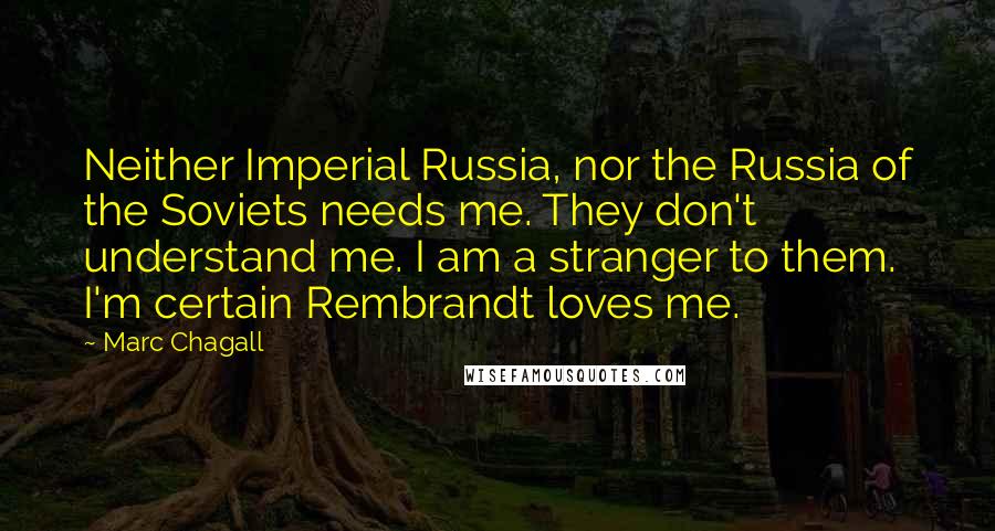 Marc Chagall Quotes: Neither Imperial Russia, nor the Russia of the Soviets needs me. They don't understand me. I am a stranger to them. I'm certain Rembrandt loves me.