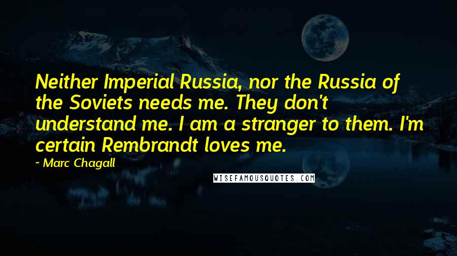 Marc Chagall Quotes: Neither Imperial Russia, nor the Russia of the Soviets needs me. They don't understand me. I am a stranger to them. I'm certain Rembrandt loves me.