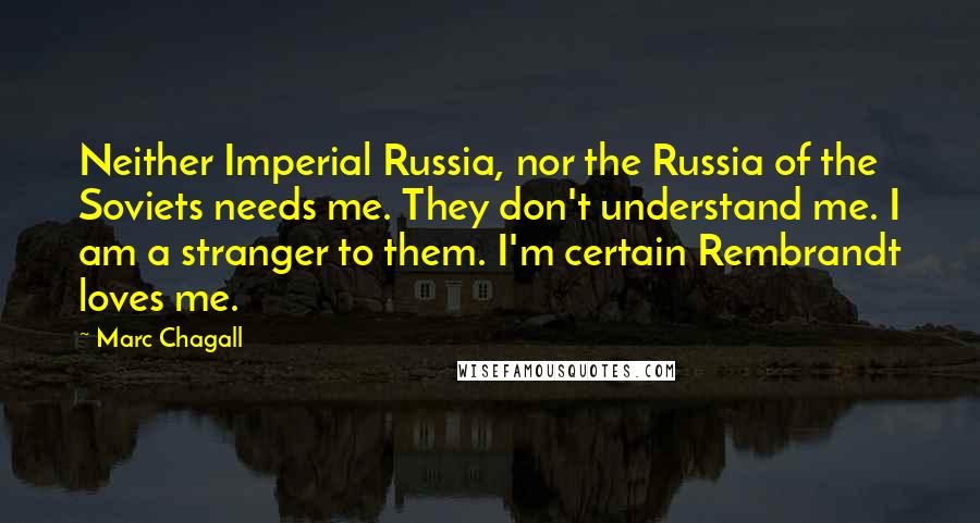 Marc Chagall Quotes: Neither Imperial Russia, nor the Russia of the Soviets needs me. They don't understand me. I am a stranger to them. I'm certain Rembrandt loves me.