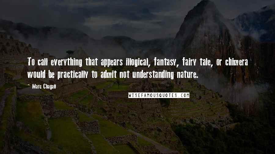 Marc Chagall Quotes: To call everything that appears illogical, fantasy, fairy tale, or chimera would be practically to admit not understanding nature.