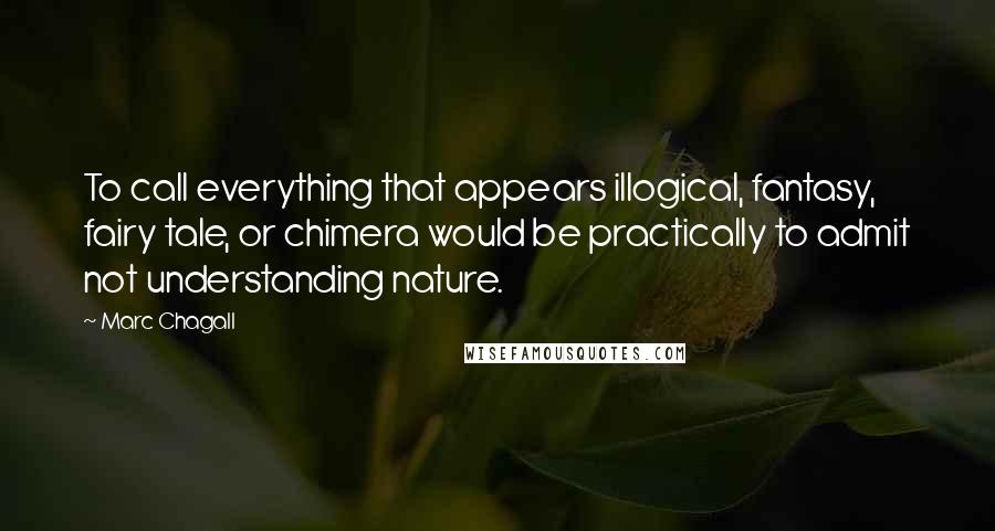 Marc Chagall Quotes: To call everything that appears illogical, fantasy, fairy tale, or chimera would be practically to admit not understanding nature.