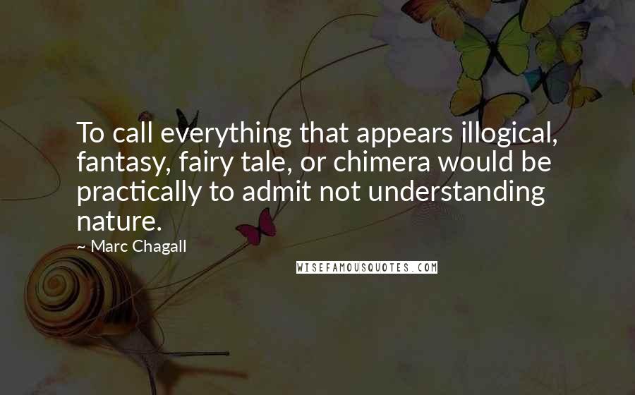 Marc Chagall Quotes: To call everything that appears illogical, fantasy, fairy tale, or chimera would be practically to admit not understanding nature.