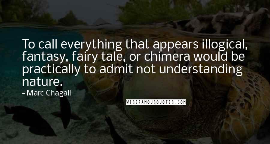 Marc Chagall Quotes: To call everything that appears illogical, fantasy, fairy tale, or chimera would be practically to admit not understanding nature.