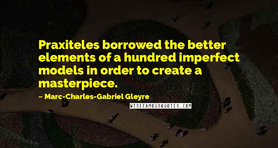 Marc-Charles-Gabriel Gleyre Quotes: Praxiteles borrowed the better elements of a hundred imperfect models in order to create a masterpiece.