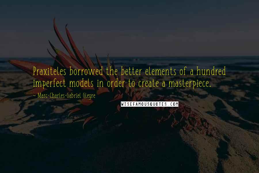 Marc-Charles-Gabriel Gleyre Quotes: Praxiteles borrowed the better elements of a hundred imperfect models in order to create a masterpiece.