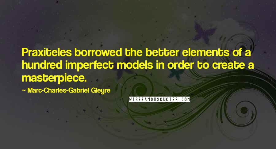 Marc-Charles-Gabriel Gleyre Quotes: Praxiteles borrowed the better elements of a hundred imperfect models in order to create a masterpiece.