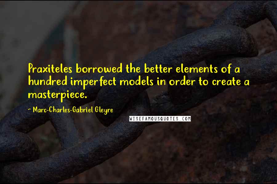 Marc-Charles-Gabriel Gleyre Quotes: Praxiteles borrowed the better elements of a hundred imperfect models in order to create a masterpiece.