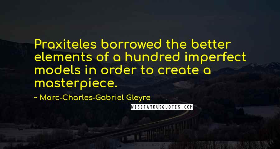 Marc-Charles-Gabriel Gleyre Quotes: Praxiteles borrowed the better elements of a hundred imperfect models in order to create a masterpiece.