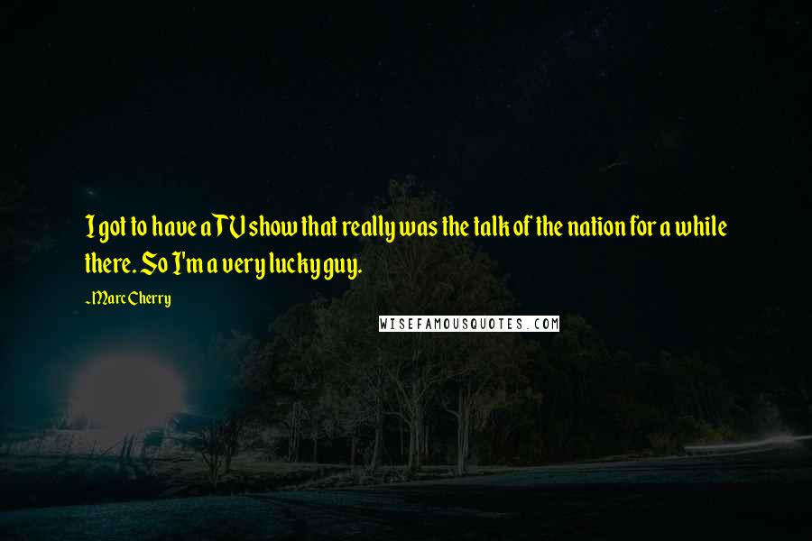 Marc Cherry Quotes: I got to have a TV show that really was the talk of the nation for a while there. So I'm a very lucky guy.