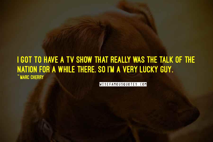 Marc Cherry Quotes: I got to have a TV show that really was the talk of the nation for a while there. So I'm a very lucky guy.