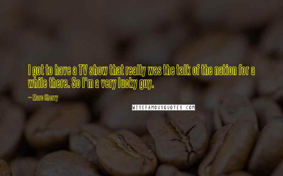 Marc Cherry Quotes: I got to have a TV show that really was the talk of the nation for a while there. So I'm a very lucky guy.