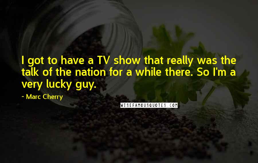 Marc Cherry Quotes: I got to have a TV show that really was the talk of the nation for a while there. So I'm a very lucky guy.