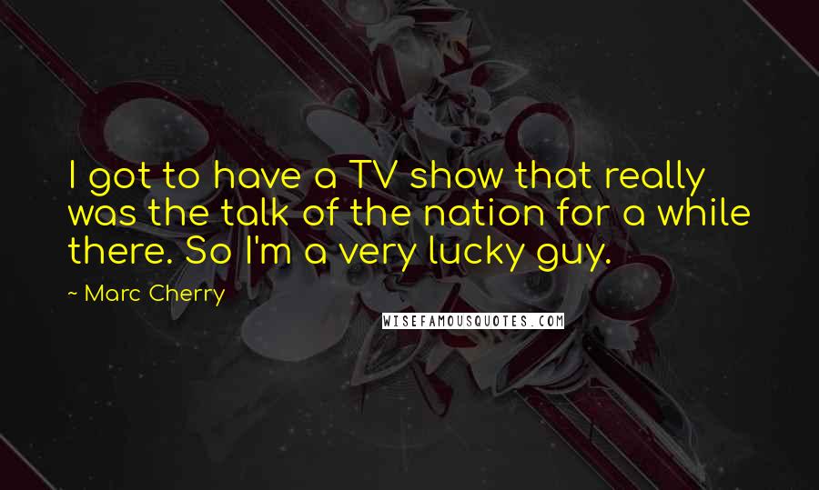 Marc Cherry Quotes: I got to have a TV show that really was the talk of the nation for a while there. So I'm a very lucky guy.