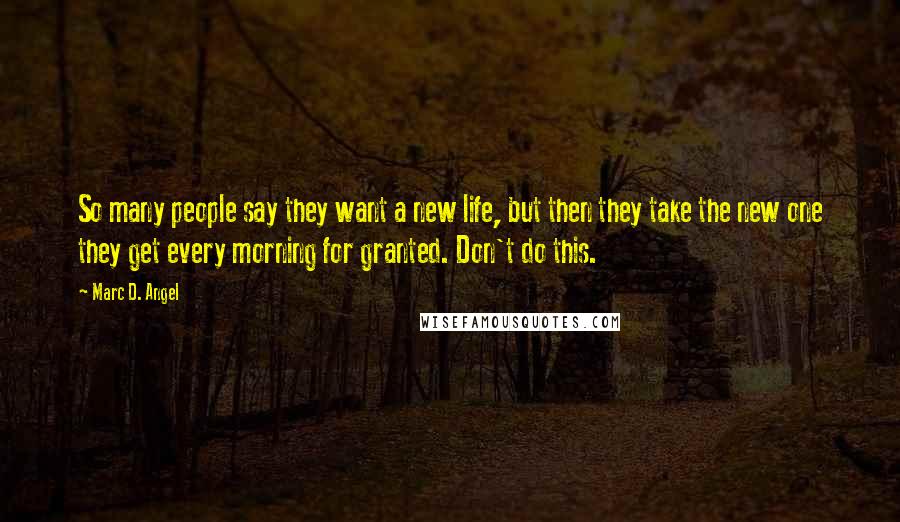 Marc D. Angel Quotes: So many people say they want a new life, but then they take the new one they get every morning for granted. Don't do this.