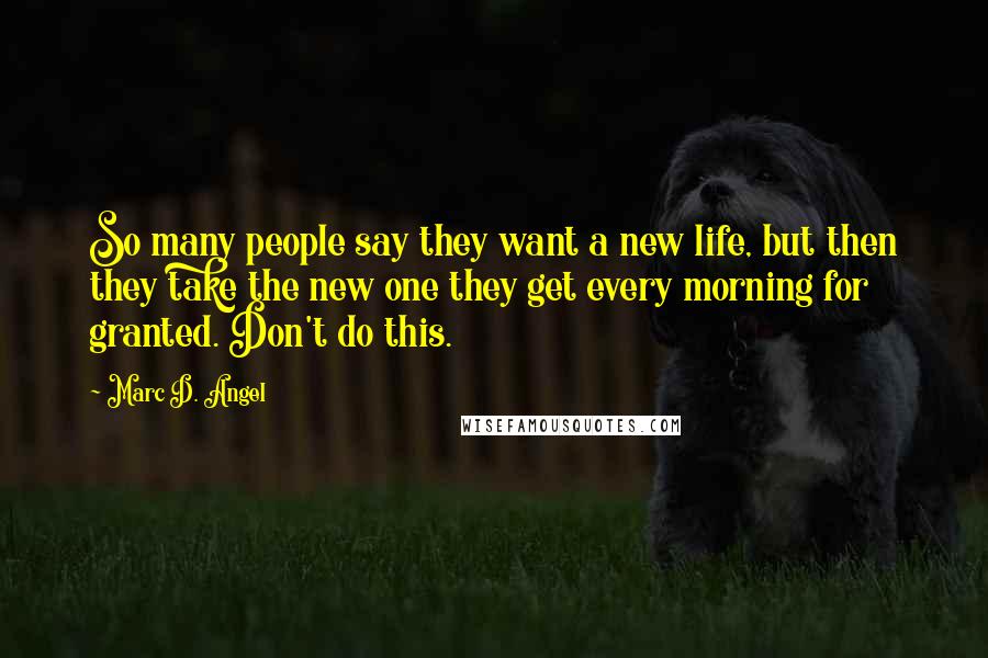 Marc D. Angel Quotes: So many people say they want a new life, but then they take the new one they get every morning for granted. Don't do this.