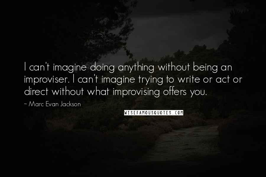 Marc Evan Jackson Quotes: I can't imagine doing anything without being an improviser. I can't imagine trying to write or act or direct without what improvising offers you.