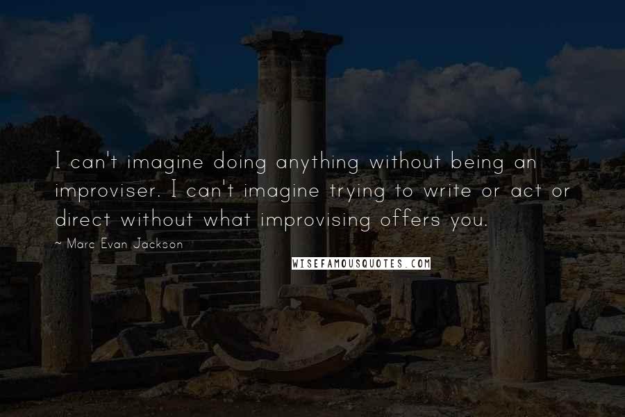 Marc Evan Jackson Quotes: I can't imagine doing anything without being an improviser. I can't imagine trying to write or act or direct without what improvising offers you.