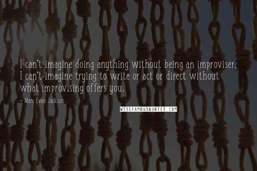 Marc Evan Jackson Quotes: I can't imagine doing anything without being an improviser. I can't imagine trying to write or act or direct without what improvising offers you.