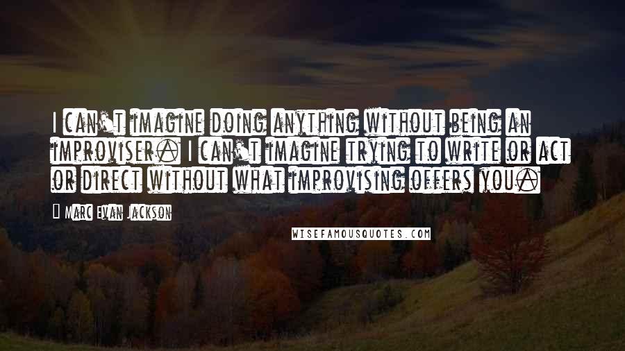 Marc Evan Jackson Quotes: I can't imagine doing anything without being an improviser. I can't imagine trying to write or act or direct without what improvising offers you.