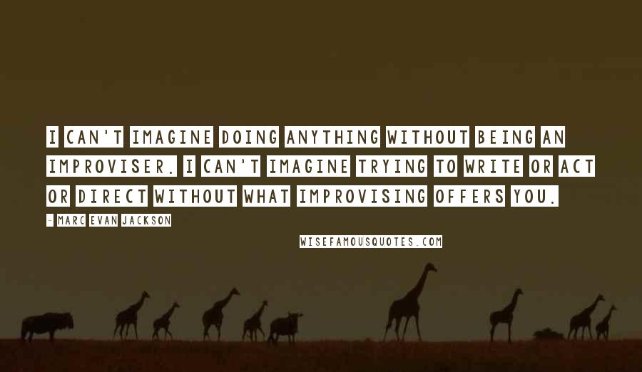 Marc Evan Jackson Quotes: I can't imagine doing anything without being an improviser. I can't imagine trying to write or act or direct without what improvising offers you.