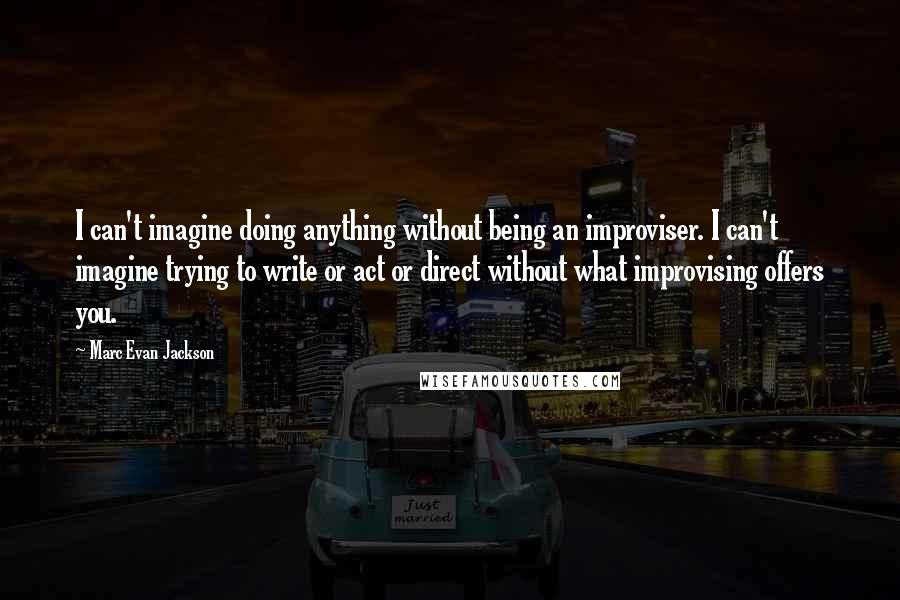 Marc Evan Jackson Quotes: I can't imagine doing anything without being an improviser. I can't imagine trying to write or act or direct without what improvising offers you.