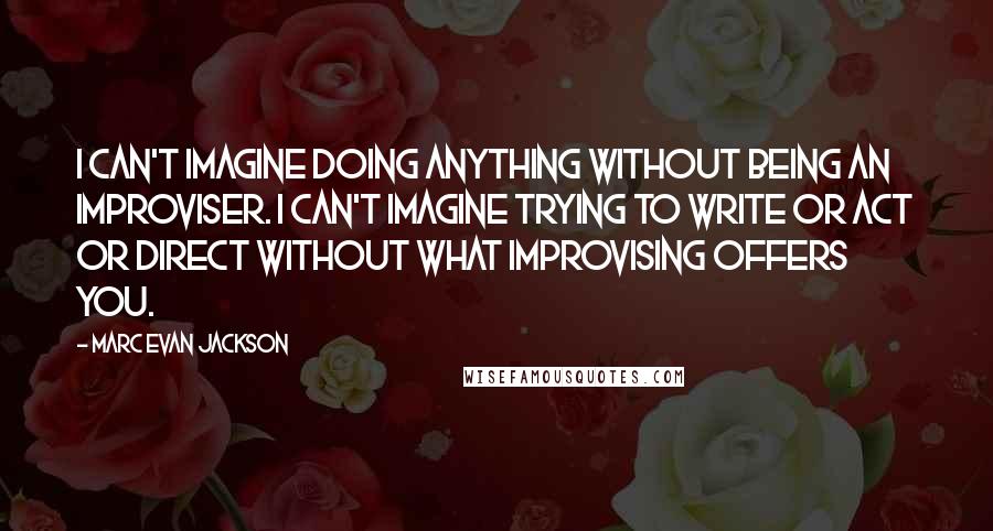 Marc Evan Jackson Quotes: I can't imagine doing anything without being an improviser. I can't imagine trying to write or act or direct without what improvising offers you.