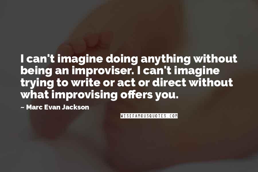 Marc Evan Jackson Quotes: I can't imagine doing anything without being an improviser. I can't imagine trying to write or act or direct without what improvising offers you.