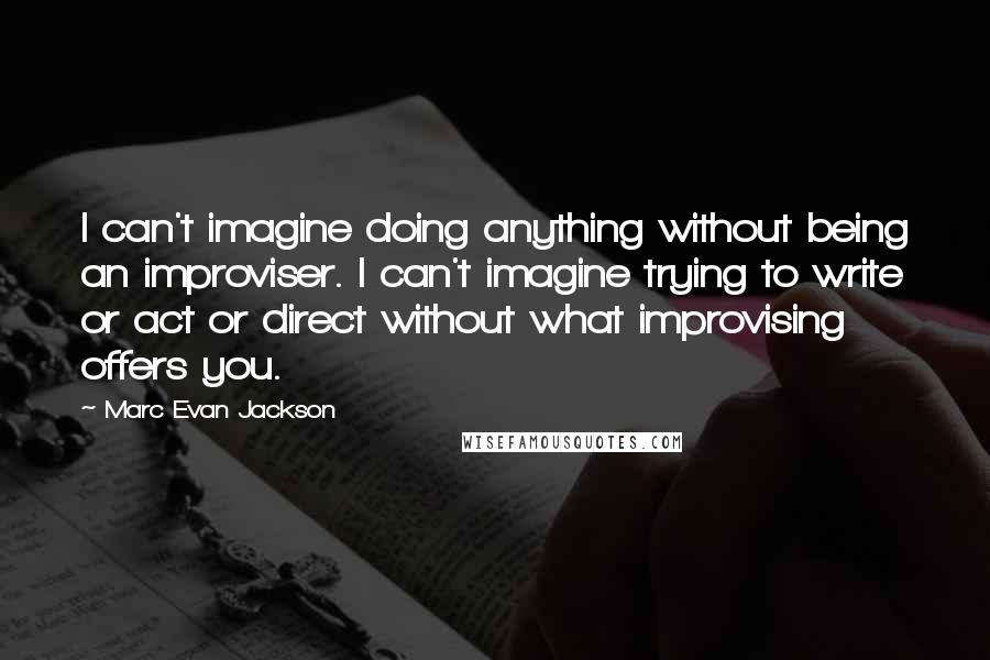 Marc Evan Jackson Quotes: I can't imagine doing anything without being an improviser. I can't imagine trying to write or act or direct without what improvising offers you.