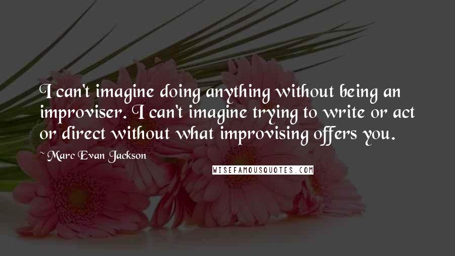 Marc Evan Jackson Quotes: I can't imagine doing anything without being an improviser. I can't imagine trying to write or act or direct without what improvising offers you.