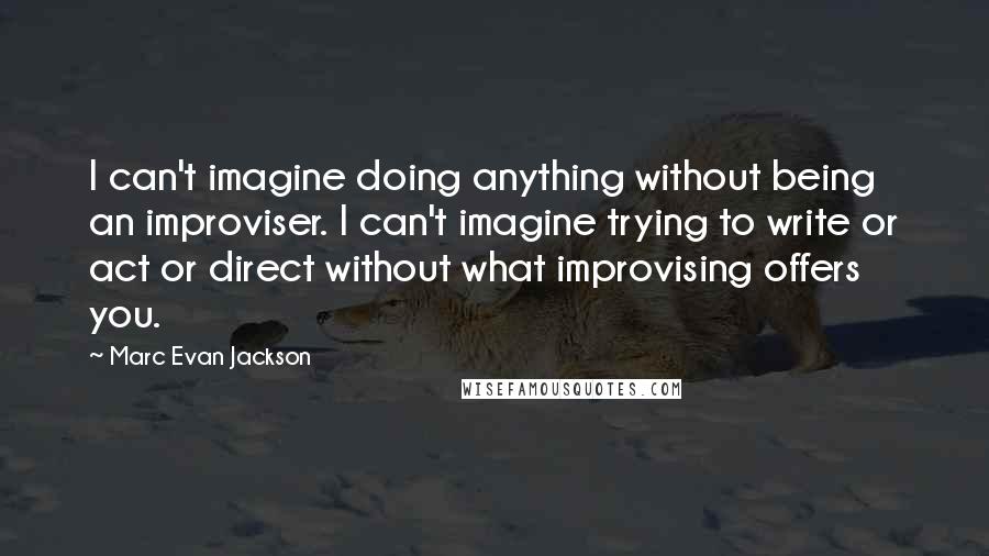 Marc Evan Jackson Quotes: I can't imagine doing anything without being an improviser. I can't imagine trying to write or act or direct without what improvising offers you.