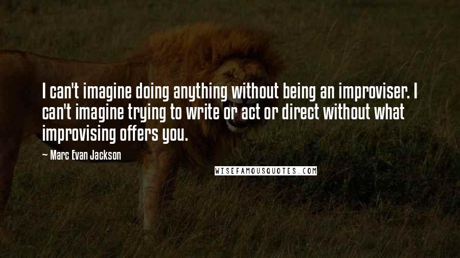 Marc Evan Jackson Quotes: I can't imagine doing anything without being an improviser. I can't imagine trying to write or act or direct without what improvising offers you.