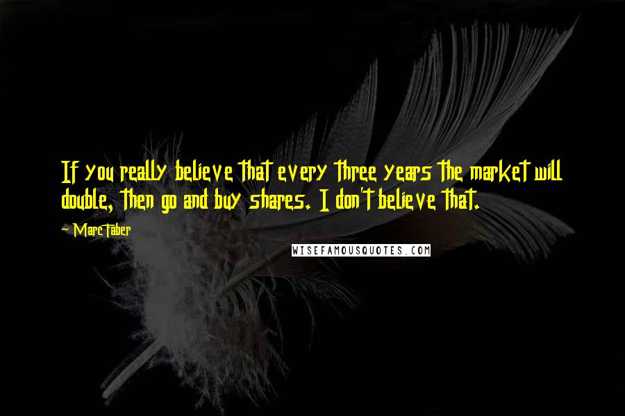 Marc Faber Quotes: If you really believe that every three years the market will double, then go and buy shares. I don't believe that.