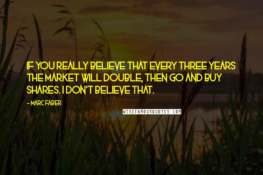 Marc Faber Quotes: If you really believe that every three years the market will double, then go and buy shares. I don't believe that.