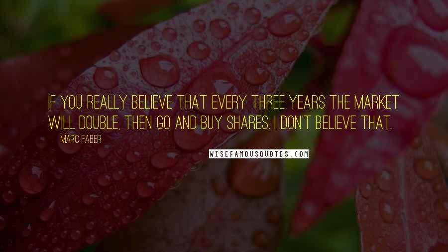 Marc Faber Quotes: If you really believe that every three years the market will double, then go and buy shares. I don't believe that.