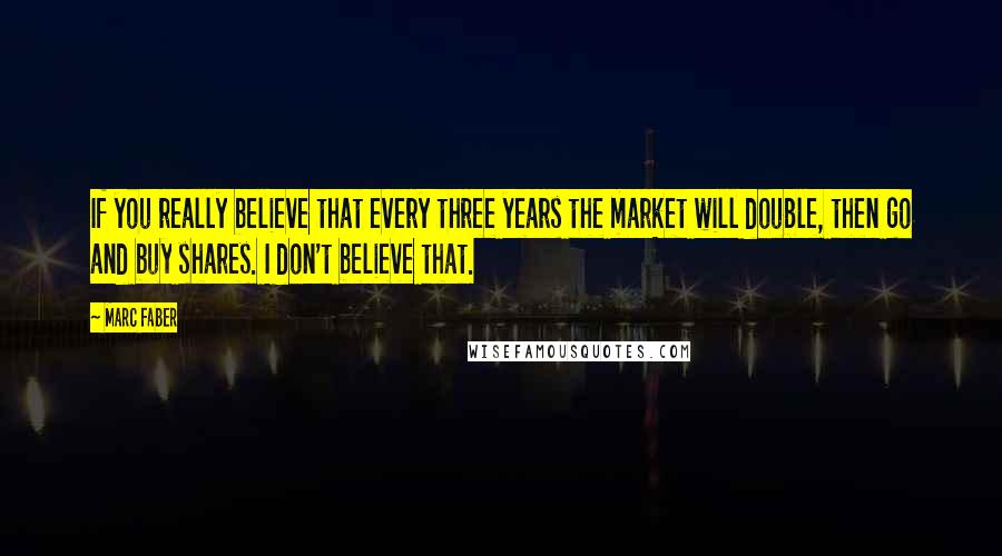 Marc Faber Quotes: If you really believe that every three years the market will double, then go and buy shares. I don't believe that.