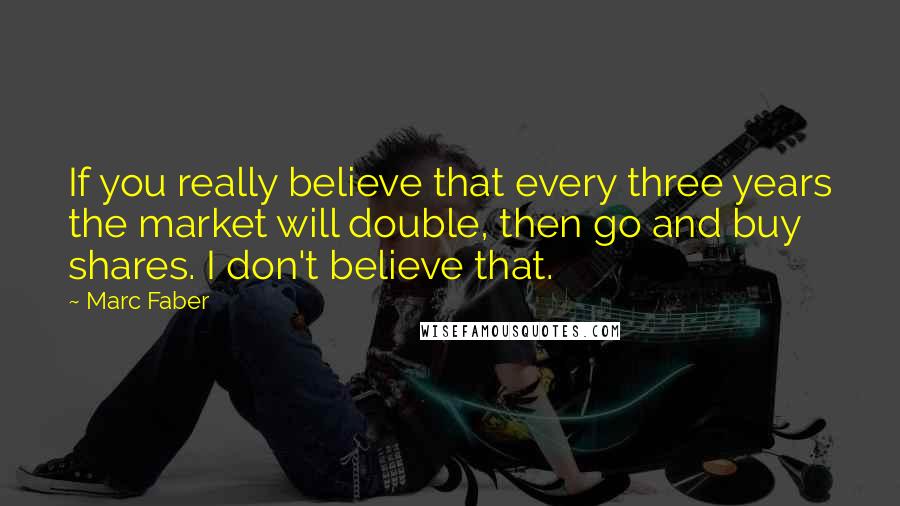 Marc Faber Quotes: If you really believe that every three years the market will double, then go and buy shares. I don't believe that.