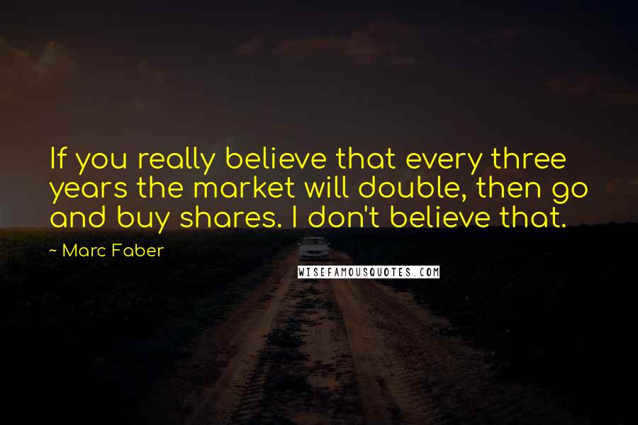 Marc Faber Quotes: If you really believe that every three years the market will double, then go and buy shares. I don't believe that.