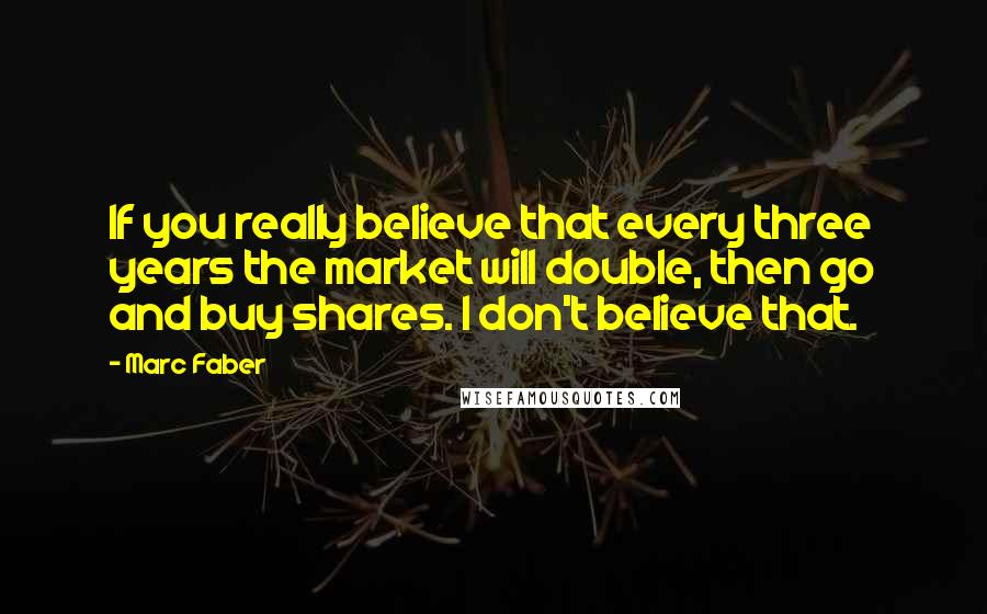 Marc Faber Quotes: If you really believe that every three years the market will double, then go and buy shares. I don't believe that.